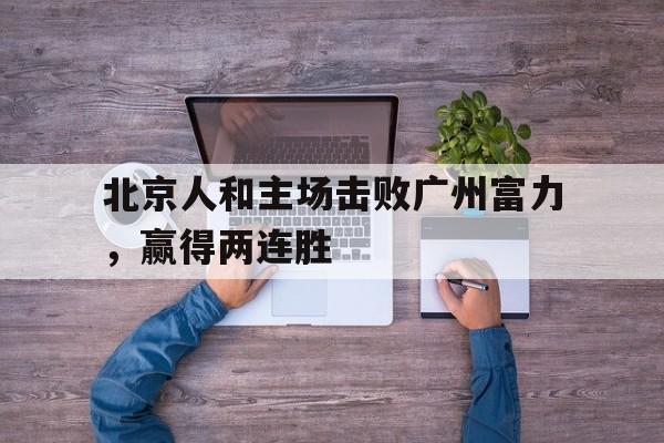 包含北京人和主场击败广州富力,赢得两连胜的词条 包含北京人和主场击败广州富力,赢得两连胜的词条