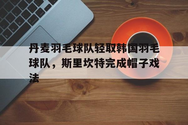 丹麦羽毛球队轻取韩国羽毛球队,斯里坎特完成帽子戏法的简单介绍 丹麦羽毛球队轻取韩国羽毛球队,斯里坎特完成帽子戏法的简单介绍